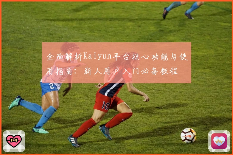 全面解析Kaiyun平台核心功能与使用指南：新人用户入门必备教程