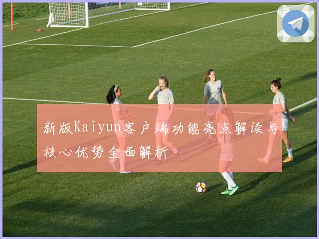 新版Kaiyun客户端功能亮点解读与核心优势全面解析