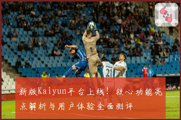 新版Kaiyun平台上线！核心功能亮点解析与用户体验全面测评